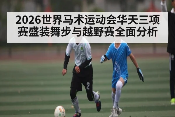 2026世界马术运动会华天三项赛盛装舞步与越野赛全面分析